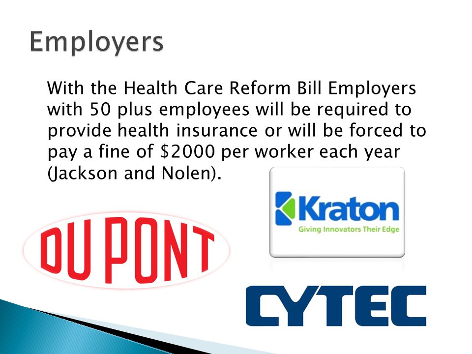 With the Health Care Reform Bill Employers with 50 plus employees will be required to provide health insurance or will be forced to pay a fine of $2000 per worker each year (Jackson and Nolen).