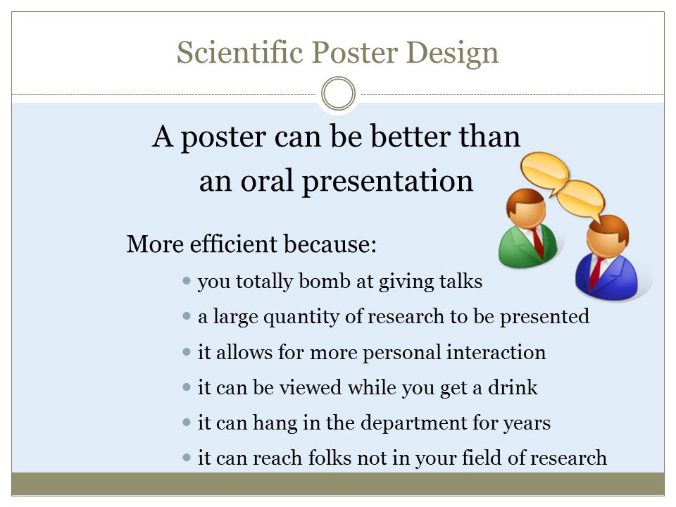 Scientific Poster Design A poster can be better than an oral presentation More efficient because: you totally bomb at giving talks a large quantity of research to be presented it allows for more personal interaction it can be viewed while you get a drink it can hang in the department for years it can reach folks not in your field of research