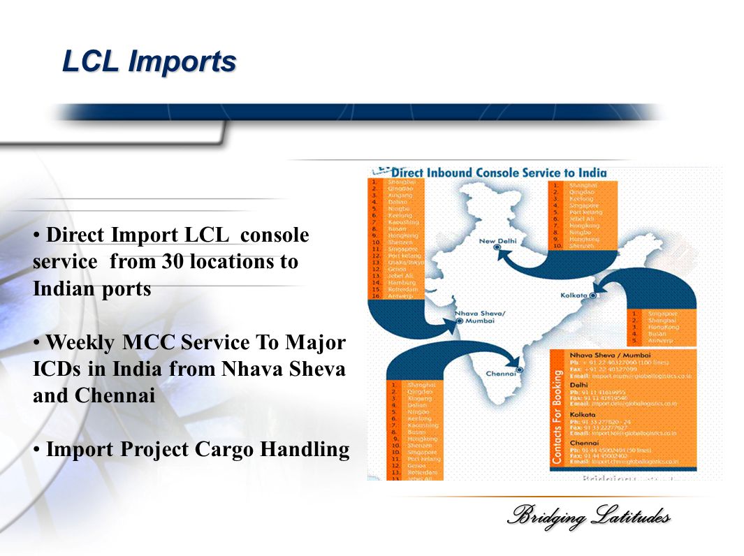 Bridging Latitudes LCL Imports Direct Import LCL console service from 30 locations to Indian ports Weekly MCC Service To Major ICDs in India from Nhava Sheva and Chennai Import Project Cargo Handling