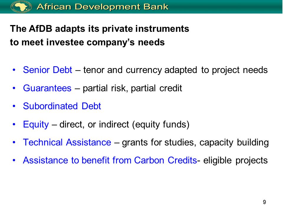 9 Senior Debt – tenor and currency adapted to project needs Guarantees – partial risk, partial credit Subordinated Debt Equity – direct, or indirect (equity funds) Technical Assistance – grants for studies, capacity building Assistance to benefit from Carbon Credits- eligible projects The AfDB adapts its private instruments to meet investee company’s needs