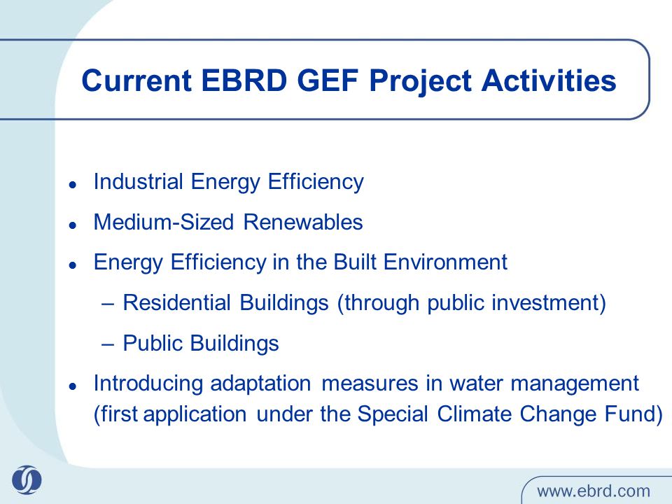 Current EBRD GEF Project Activities Industrial Energy Efficiency Medium-Sized Renewables Energy Efficiency in the Built Environment –Residential Buildings (through public investment) –Public Buildings Introducing adaptation measures in water management (first application under the Special Climate Change Fund)