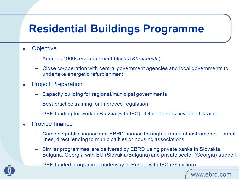 Residential Buildings Programme Objective –Address 1960s era apartment blocks (Khrushevki) –Close co-operation with central government agencies and local governments to undertake energetic refurbishment Project Preparation –Capacity building for regional/municipal governments –Best practice training for improved regulation –GEF funding for work in Russia (with IFC).