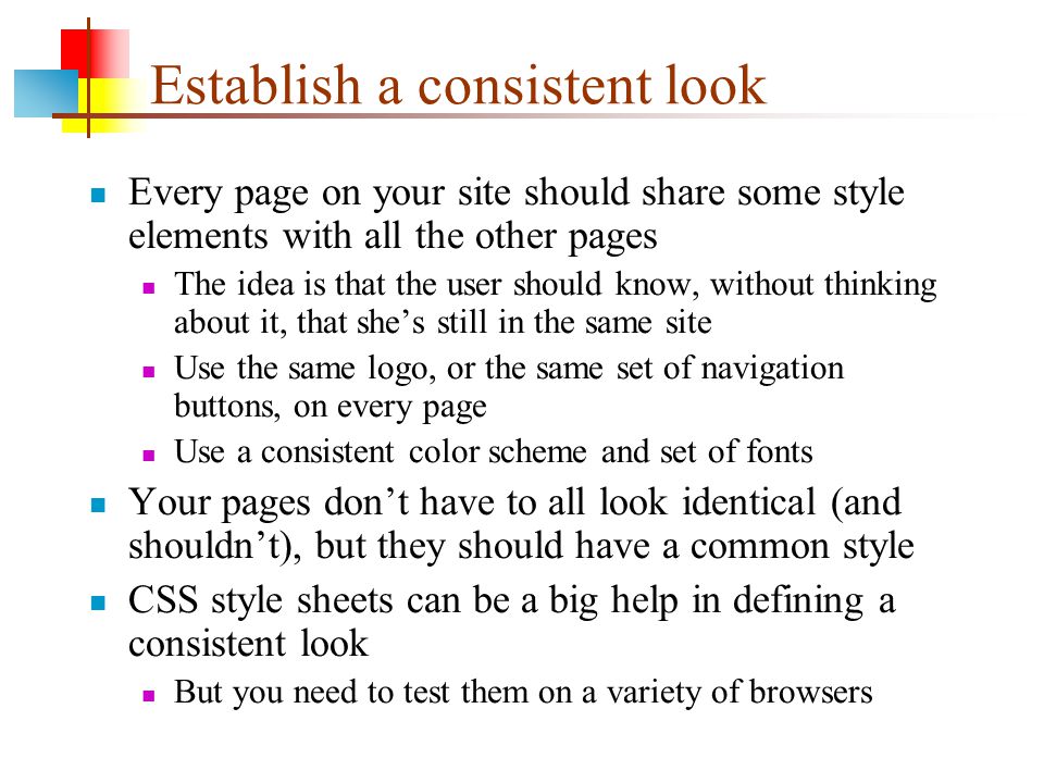 Establish a consistent look Every page on your site should share some style elements with all the other pages The idea is that the user should know, without thinking about it, that she’s still in the same site Use the same logo, or the same set of navigation buttons, on every page Use a consistent color scheme and set of fonts Your pages don’t have to all look identical (and shouldn’t), but they should have a common style CSS style sheets can be a big help in defining a consistent look But you need to test them on a variety of browsers
