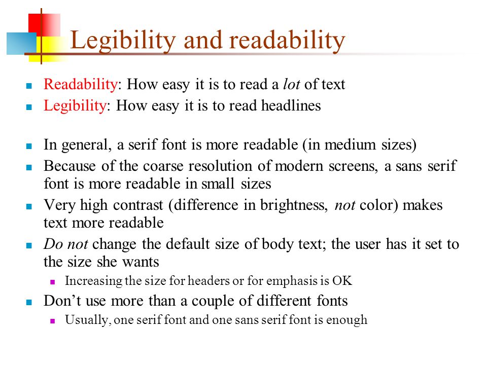 Legibility and readability Readability: How easy it is to read a lot of text Legibility: How easy it is to read headlines In general, a serif font is more readable (in medium sizes) Because of the coarse resolution of modern screens, a sans serif font is more readable in small sizes Very high contrast (difference in brightness, not color) makes text more readable Do not change the default size of body text; the user has it set to the size she wants Increasing the size for headers or for emphasis is OK Don’t use more than a couple of different fonts Usually, one serif font and one sans serif font is enough