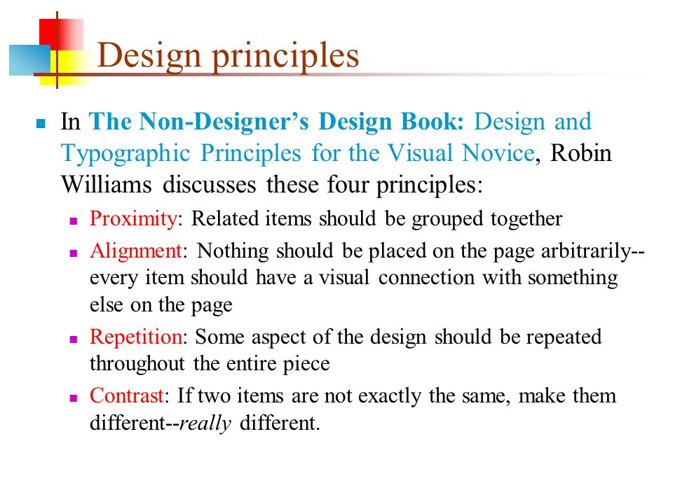 Design principles In The Non-Designer’s Design Book: Design and Typographic Principles for the Visual Novice, Robin Williams discusses these four principles: Proximity: Related items should be grouped together Alignment: Nothing should be placed on the page arbitrarily-- every item should have a visual connection with something else on the page Repetition: Some aspect of the design should be repeated throughout the entire piece Contrast: If two items are not exactly the same, make them different--really different.