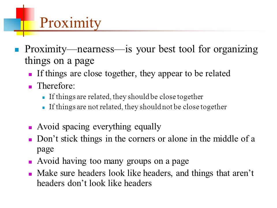 Proximity Proximity—nearness—is your best tool for organizing things on a page If things are close together, they appear to be related Therefore: If things are related, they should be close together If things are not related, they should not be close together Avoid spacing everything equally Don’t stick things in the corners or alone in the middle of a page Avoid having too many groups on a page Make sure headers look like headers, and things that aren’t headers don’t look like headers