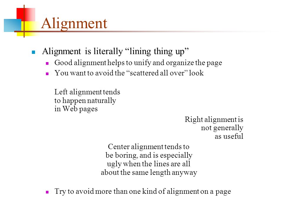 Alignment Alignment is literally lining thing up Good alignment helps to unify and organize the page You want to avoid the scattered all over look Left alignment tends to happen naturally in Web pages Right alignment is not generally as useful Center alignment tends to be boring, and is especially ugly when the lines are all about the same length anyway Try to avoid more than one kind of alignment on a page