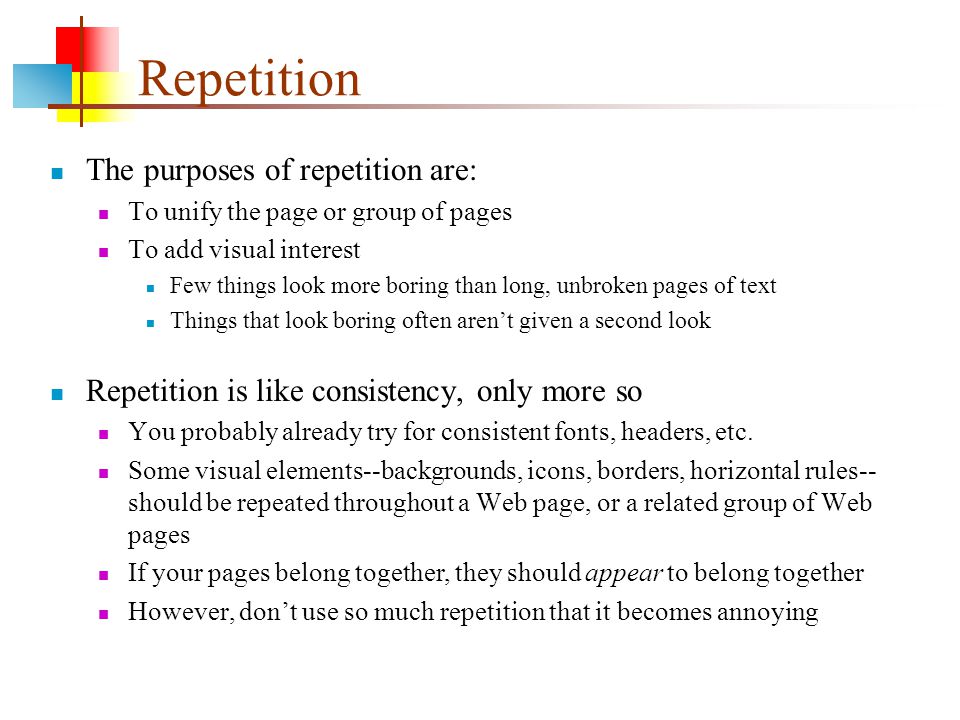 Repetition The purposes of repetition are: To unify the page or group of pages To add visual interest Few things look more boring than long, unbroken pages of text Things that look boring often aren’t given a second look Repetition is like consistency, only more so You probably already try for consistent fonts, headers, etc.
