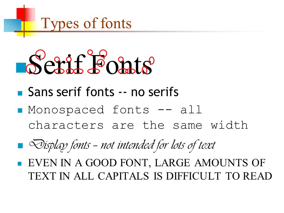 Types of fonts Serif Fonts Sans serif fonts -- no serifs Monospaced fonts -- all characters are the same width Display fonts -- not intended for lots of text EVEN IN A GOOD FONT, LARGE AMOUNTS OF TEXT IN ALL CAPITALS IS DIFFICULT TO READ
