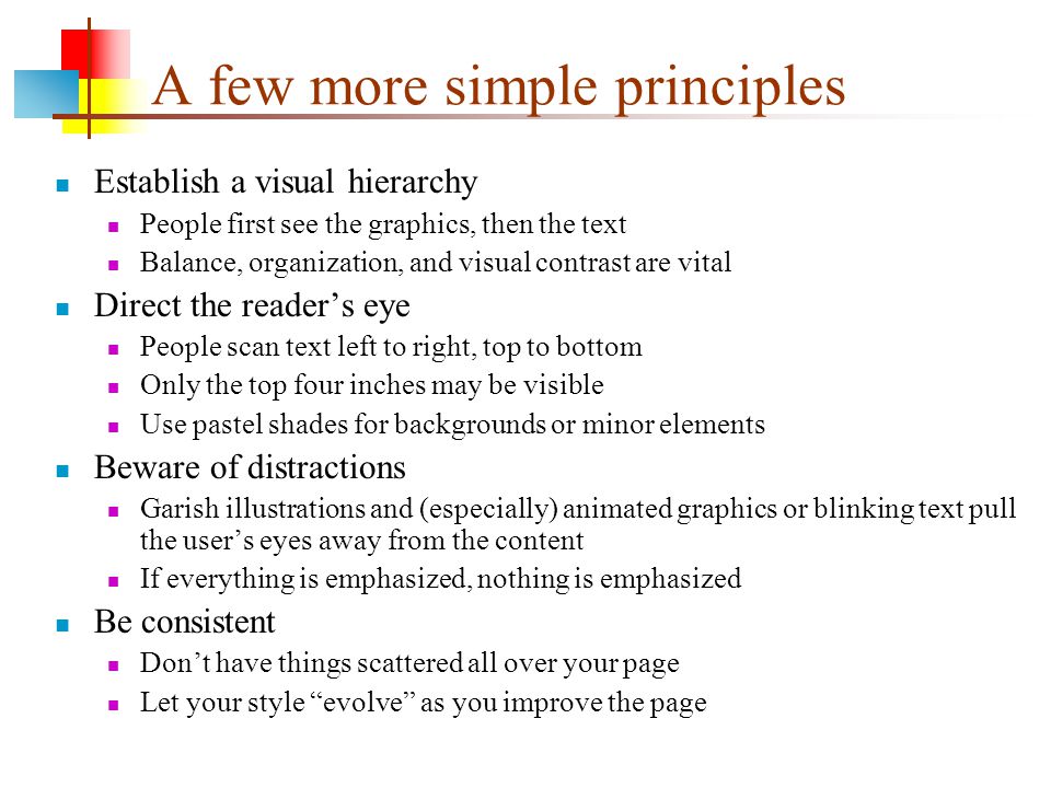 A few more simple principles Establish a visual hierarchy People first see the graphics, then the text Balance, organization, and visual contrast are vital Direct the reader’s eye People scan text left to right, top to bottom Only the top four inches may be visible Use pastel shades for backgrounds or minor elements Beware of distractions Garish illustrations and (especially) animated graphics or blinking text pull the user’s eyes away from the content If everything is emphasized, nothing is emphasized Be consistent Don’t have things scattered all over your page Let your style evolve as you improve the page