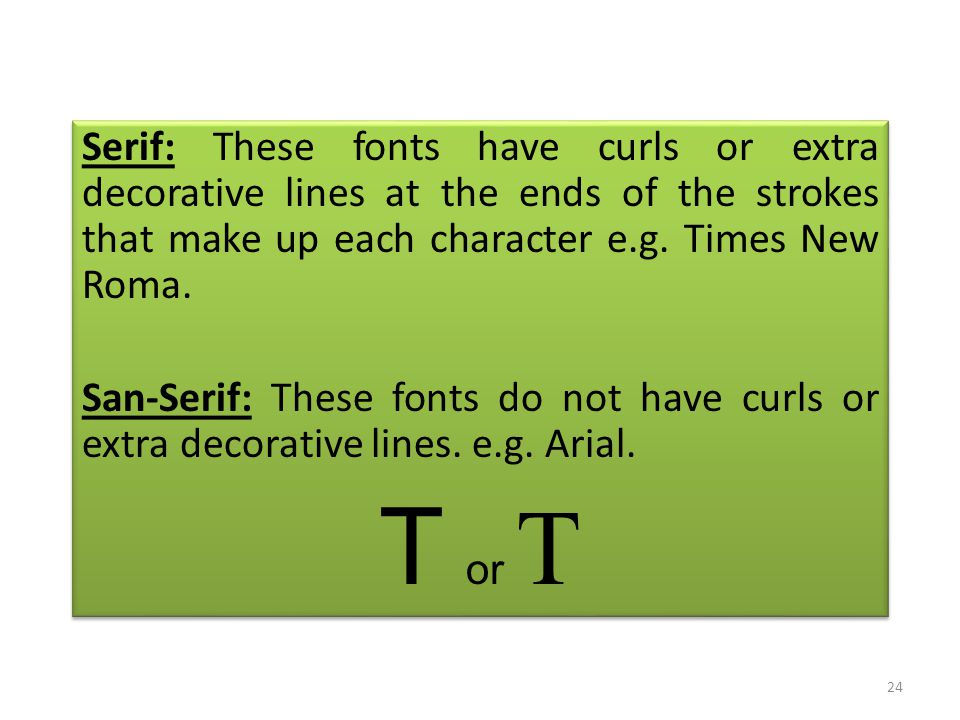 Serif: These fonts have curls or extra decorative lines at the ends of the strokes that make up each character e.g.
