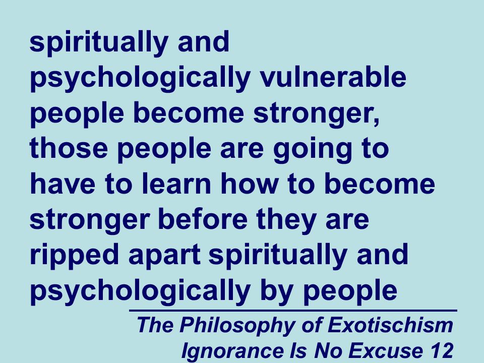 The Philosophy of Exotischism Ignorance Is No Excuse 12 spiritually and psychologically vulnerable people become stronger, those people are going to have to learn how to become stronger before they are ripped apart spiritually and psychologically by people