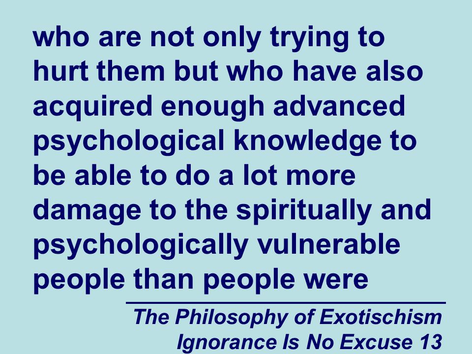 The Philosophy of Exotischism Ignorance Is No Excuse 13 who are not only trying to hurt them but who have also acquired enough advanced psychological knowledge to be able to do a lot more damage to the spiritually and psychologically vulnerable people than people were