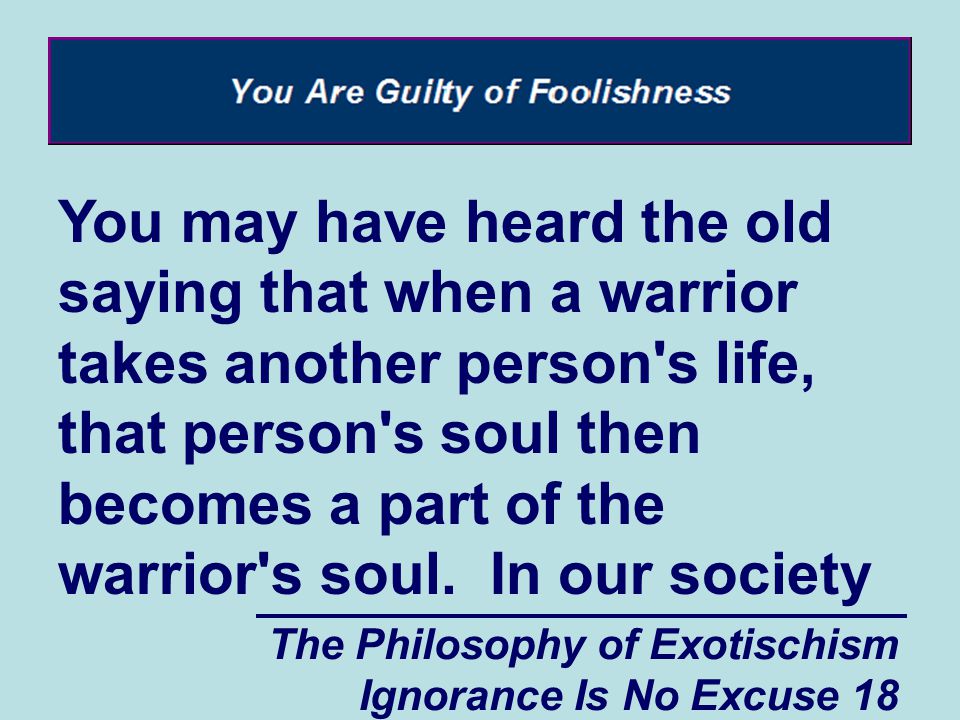 The Philosophy of Exotischism Ignorance Is No Excuse 18 You may have heard the old saying that when a warrior takes another person s life, that person s soul then becomes a part of the warrior s soul.