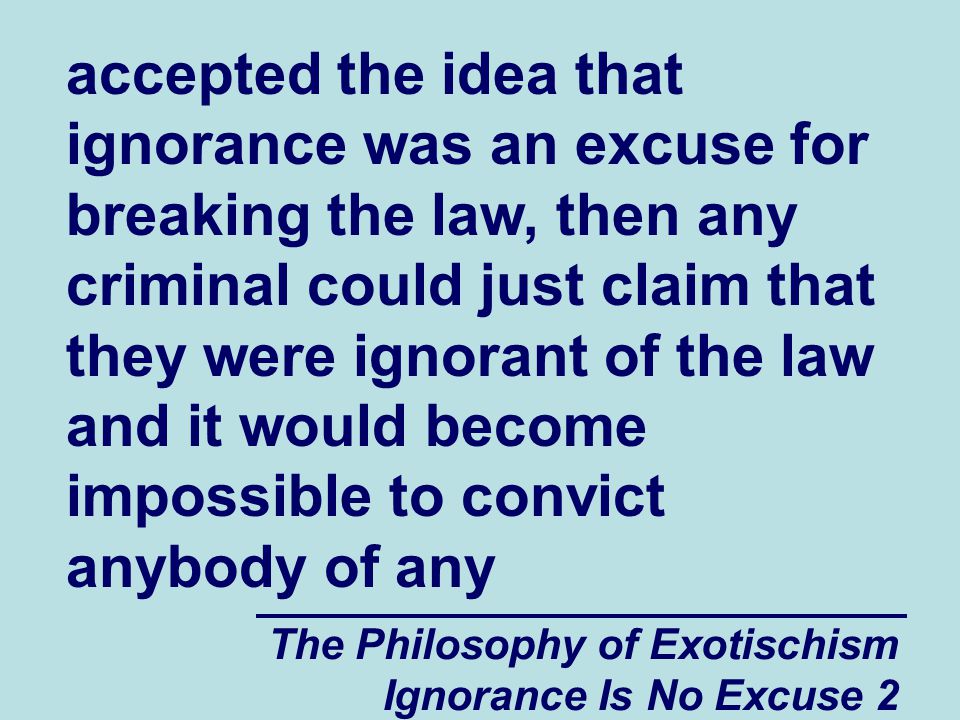 The Philosophy of Exotischism Ignorance Is No Excuse 2 accepted the idea that ignorance was an excuse for breaking the law, then any criminal could just claim that they were ignorant of the law and it would become impossible to convict anybody of any
