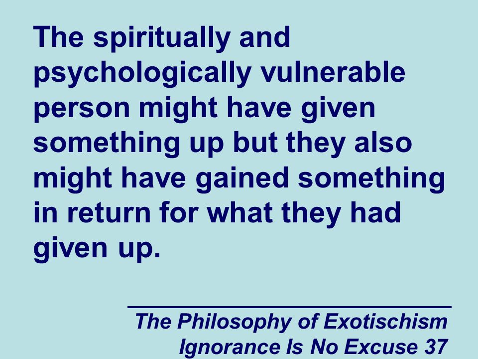 The Philosophy of Exotischism Ignorance Is No Excuse 37 The spiritually and psychologically vulnerable person might have given something up but they also might have gained something in return for what they had given up.