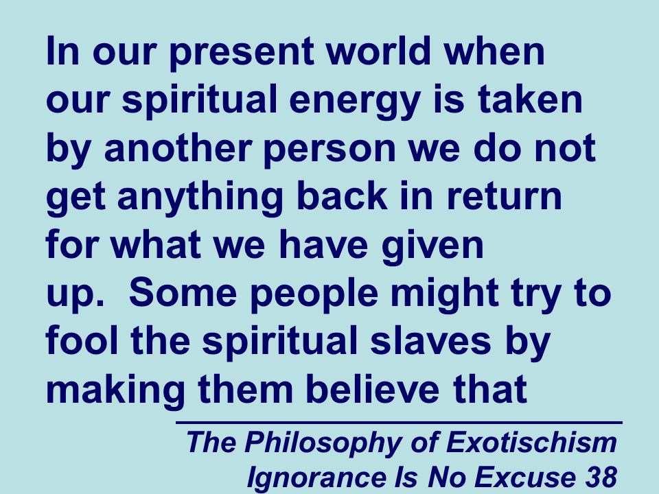 The Philosophy of Exotischism Ignorance Is No Excuse 38 In our present world when our spiritual energy is taken by another person we do not get anything back in return for what we have given up.