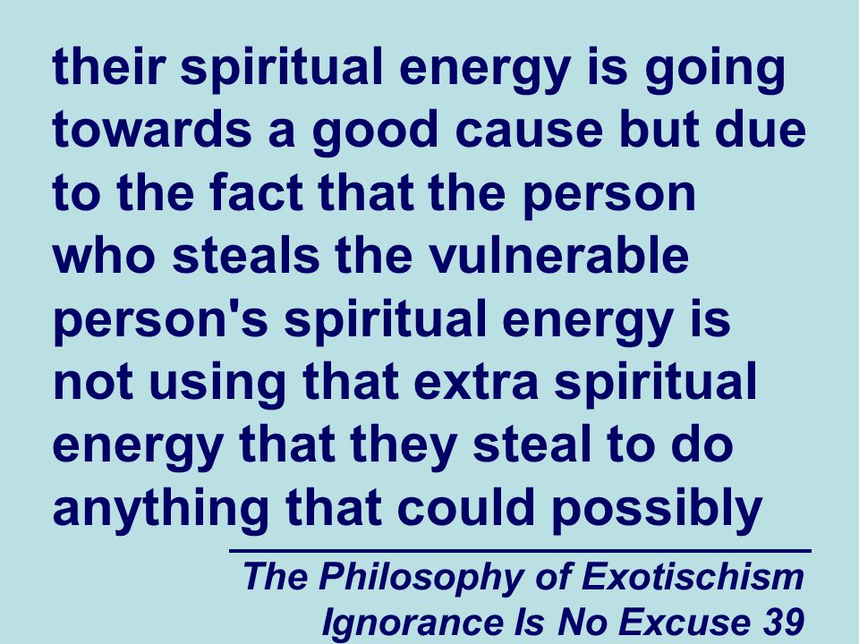 The Philosophy of Exotischism Ignorance Is No Excuse 39 their spiritual energy is going towards a good cause but due to the fact that the person who steals the vulnerable person s spiritual energy is not using that extra spiritual energy that they steal to do anything that could possibly