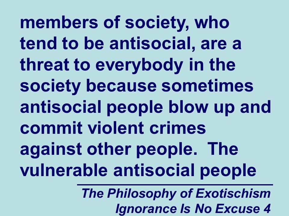 The Philosophy of Exotischism Ignorance Is No Excuse 4 members of society, who tend to be antisocial, are a threat to everybody in the society because sometimes antisocial people blow up and commit violent crimes against other people.