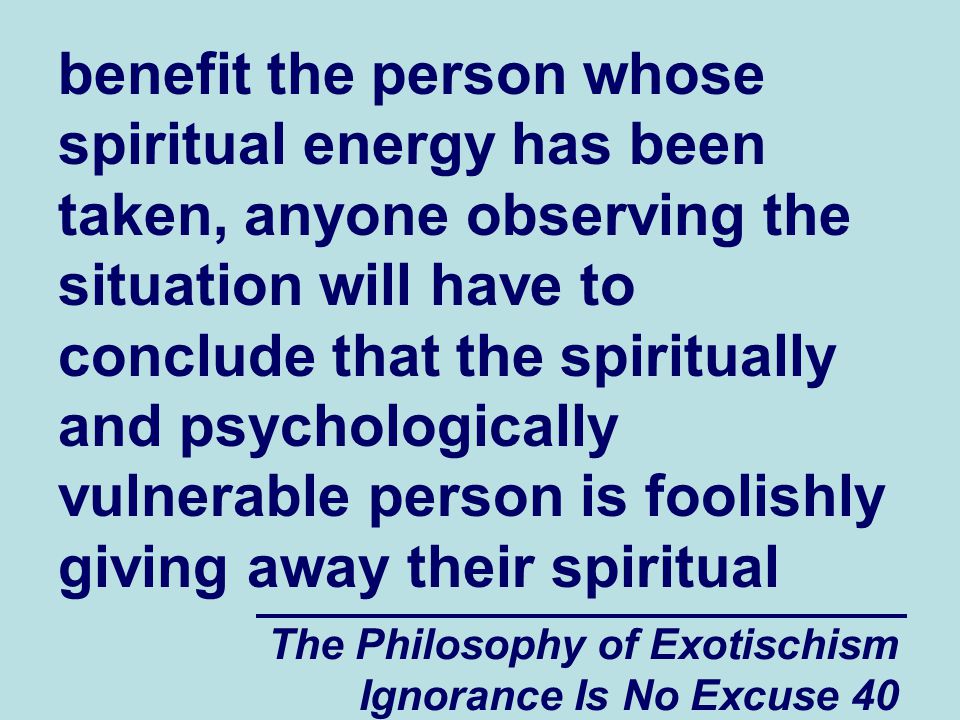 The Philosophy of Exotischism Ignorance Is No Excuse 40 benefit the person whose spiritual energy has been taken, anyone observing the situation will have to conclude that the spiritually and psychologically vulnerable person is foolishly giving away their spiritual