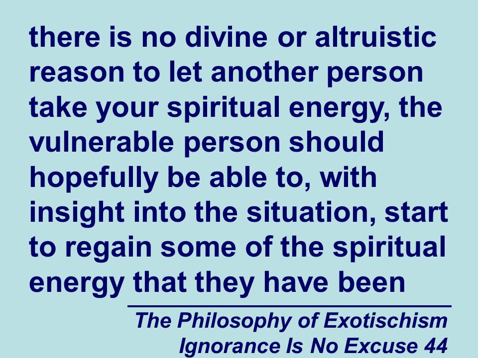 The Philosophy of Exotischism Ignorance Is No Excuse 44 there is no divine or altruistic reason to let another person take your spiritual energy, the vulnerable person should hopefully be able to, with insight into the situation, start to regain some of the spiritual energy that they have been