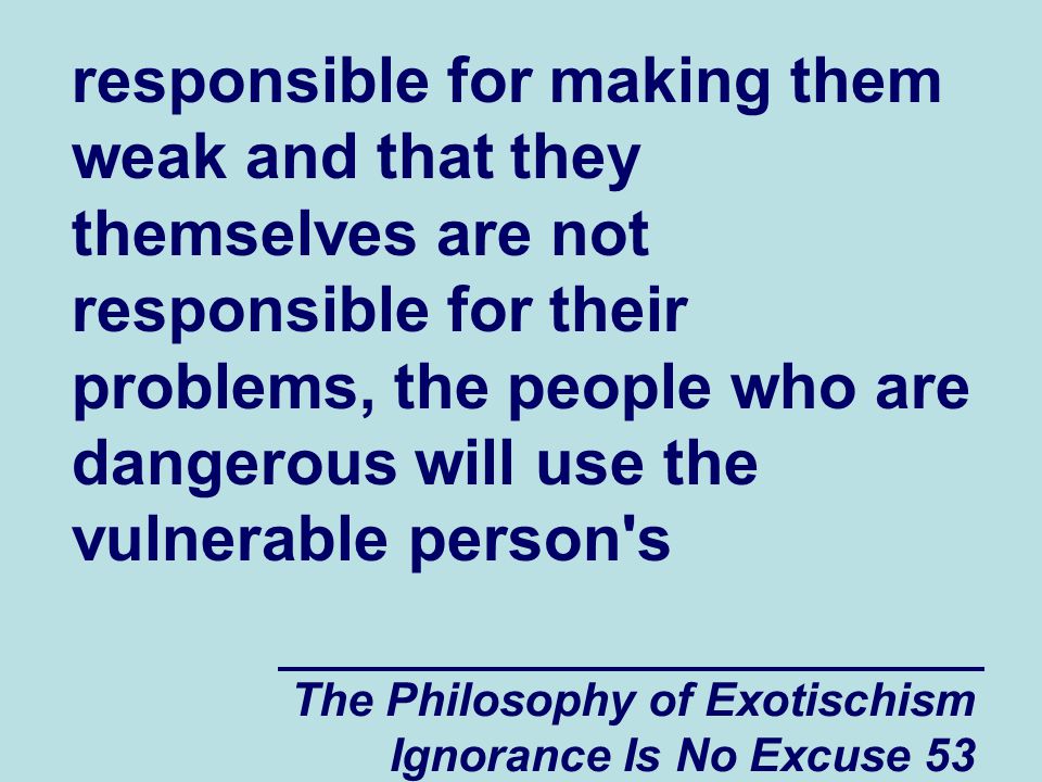 The Philosophy of Exotischism Ignorance Is No Excuse 53 responsible for making them weak and that they themselves are not responsible for their problems, the people who are dangerous will use the vulnerable person s