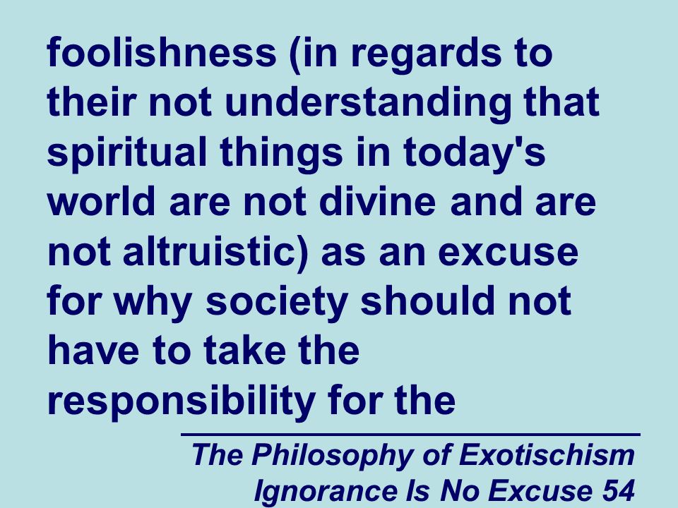 The Philosophy of Exotischism Ignorance Is No Excuse 54 foolishness (in regards to their not understanding that spiritual things in today s world are not divine and are not altruistic) as an excuse for why society should not have to take the responsibility for the