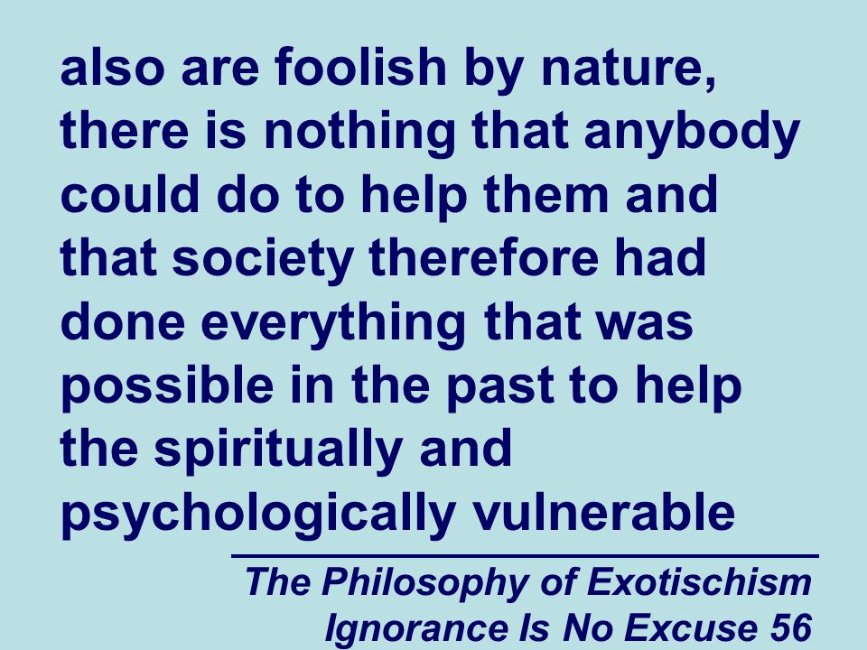 The Philosophy of Exotischism Ignorance Is No Excuse 56 also are foolish by nature, there is nothing that anybody could do to help them and that society therefore had done everything that was possible in the past to help the spiritually and psychologically vulnerable