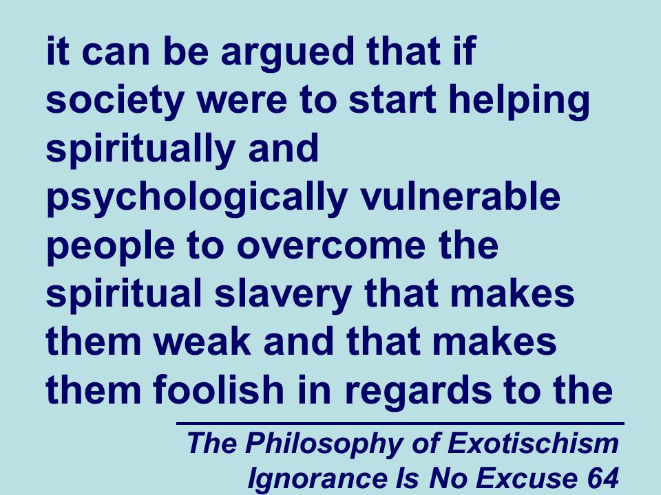 The Philosophy of Exotischism Ignorance Is No Excuse 64 it can be argued that if society were to start helping spiritually and psychologically vulnerable people to overcome the spiritual slavery that makes them weak and that makes them foolish in regards to the