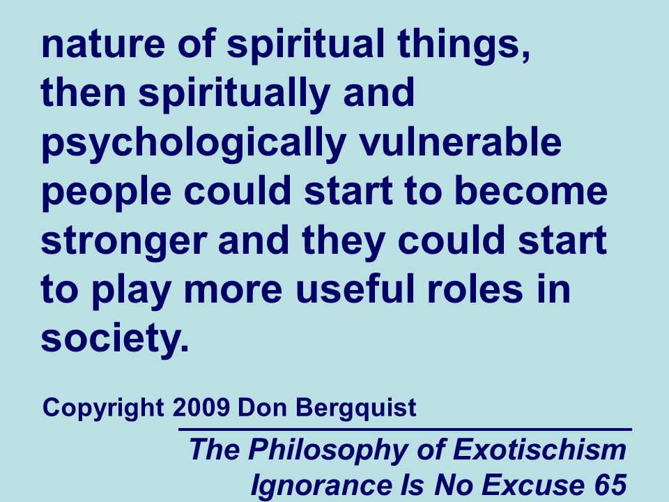 The Philosophy of Exotischism Ignorance Is No Excuse 65 nature of spiritual things, then spiritually and psychologically vulnerable people could start to become stronger and they could start to play more useful roles in society.
