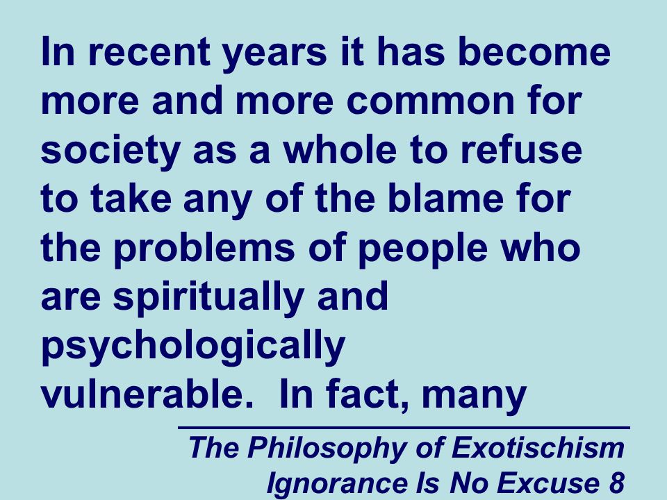 The Philosophy of Exotischism Ignorance Is No Excuse 8 In recent years it has become more and more common for society as a whole to refuse to take any of the blame for the problems of people who are spiritually and psychologically vulnerable.