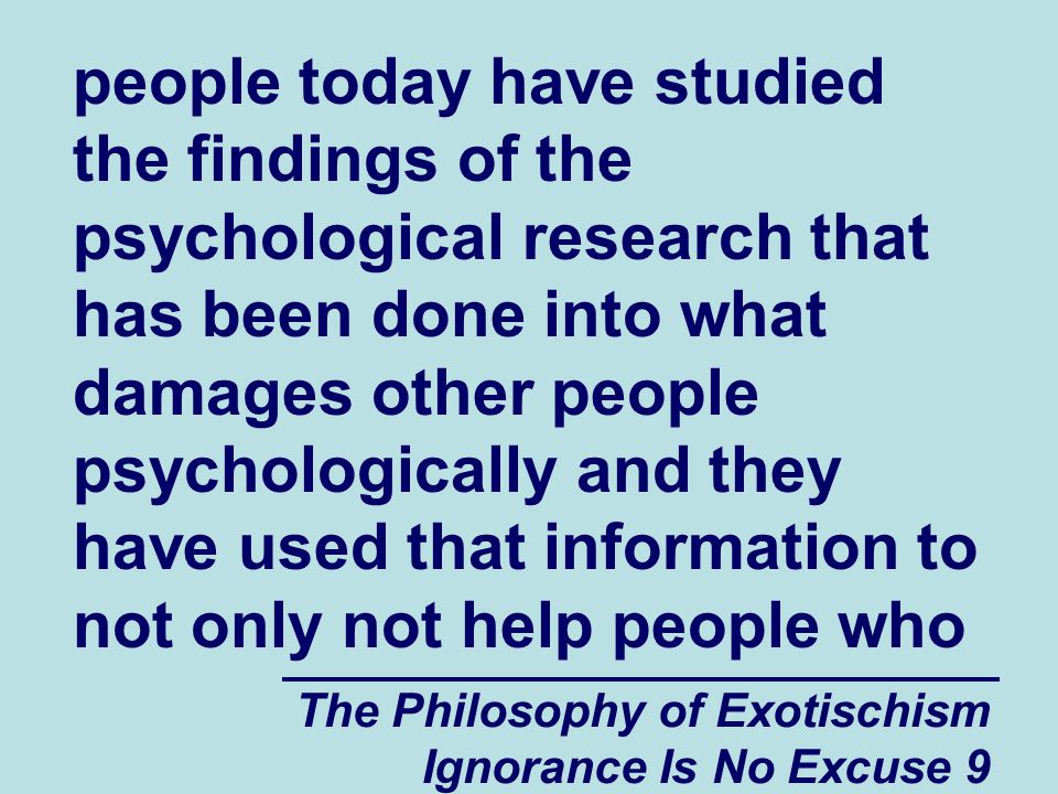 The Philosophy of Exotischism Ignorance Is No Excuse 9 people today have studied the findings of the psychological research that has been done into what damages other people psychologically and they have used that information to not only not help people who