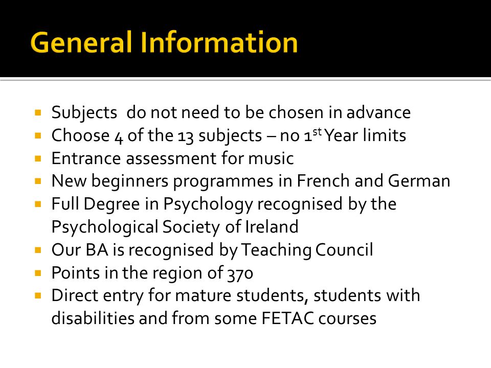  Subjects do not need to be chosen in advance  Choose 4 of the 13 subjects – no 1 st Year limits  Entrance assessment for music  New beginners programmes in French and German  Full Degree in Psychology recognised by the Psychological Society of Ireland  Our BA is recognised by Teaching Council  Points in the region of 370  Direct entry for mature students, students with disabilities and from some FETAC courses