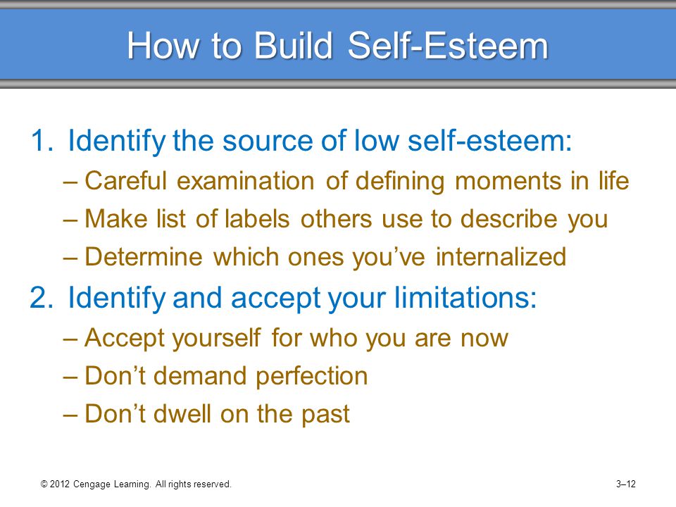 How to Build Self-Esteem 1.Identify the source of low self-esteem: –Careful examination of defining moments in life –Make list of labels others use to describe you –Determine which ones you’ve internalized 2.Identify and accept your limitations: –Accept yourself for who you are now –Don’t demand perfection –Don’t dwell on the past © 2012 Cengage Learning.