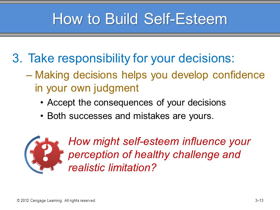 How to Build Self-Esteem 3.Take responsibility for your decisions: –Making decisions helps you develop confidence in your own judgment Accept the consequences of your decisions Both successes and mistakes are yours.