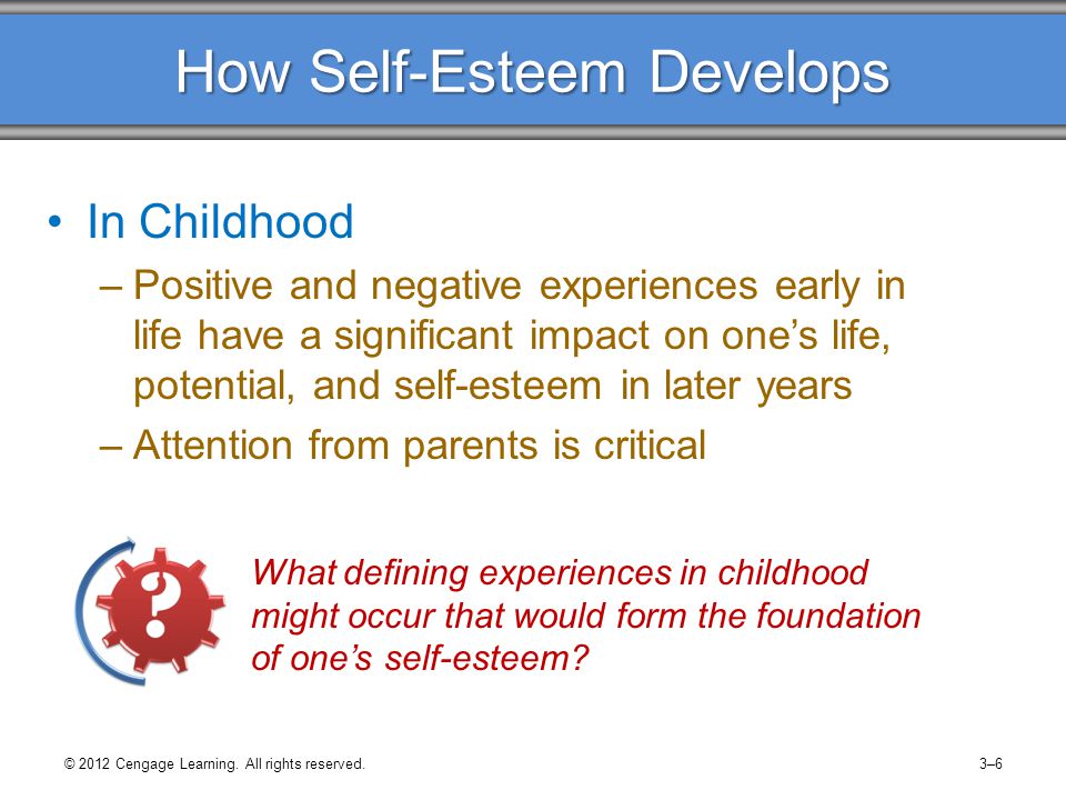How Self-Esteem Develops In Childhood –Positive and negative experiences early in life have a significant impact on one’s life, potential, and self-esteem in later years –Attention from parents is critical What defining experiences in childhood might occur that would form the foundation of one’s self-esteem.