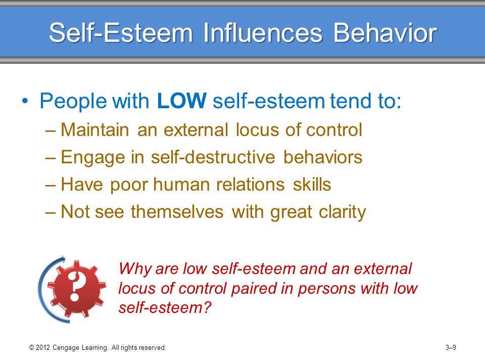 Self-Esteem Influences Behavior People with LOW self-esteem tend to: –Maintain an external locus of control –Engage in self-destructive behaviors –Have poor human relations skills –Not see themselves with great clarity © 2012 Cengage Learning.