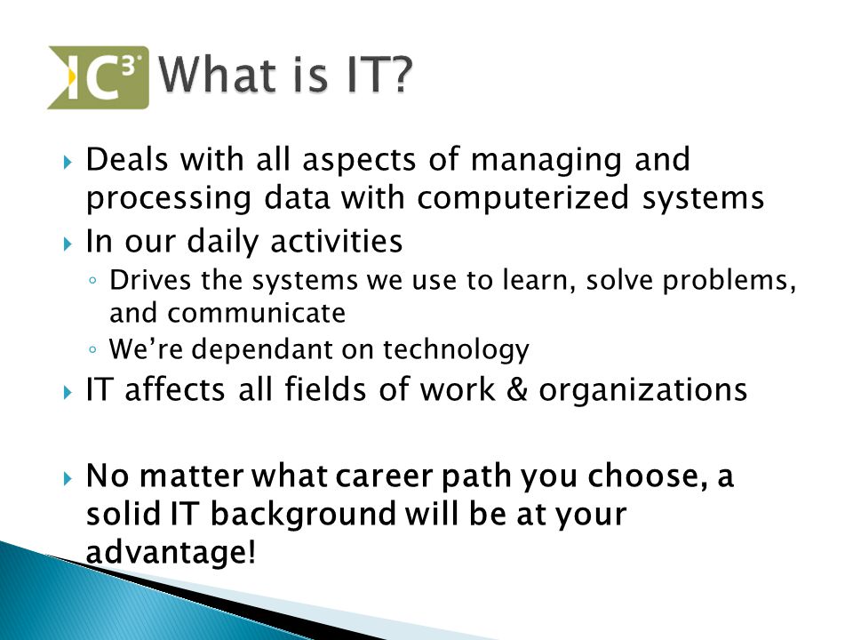  Deals with all aspects of managing and processing data with computerized systems  In our daily activities ◦ Drives the systems we use to learn, solve problems, and communicate ◦ We’re dependant on technology  IT affects all fields of work & organizations  No matter what career path you choose, a solid IT background will be at your advantage!