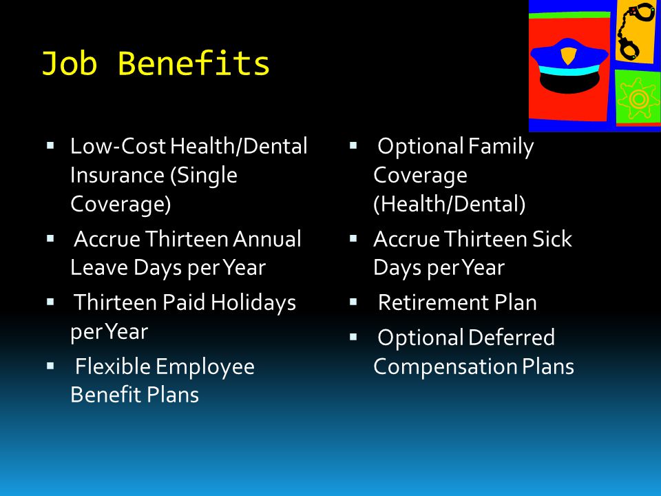Job Benefits  Low-Cost Health/Dental Insurance (Single Coverage)  Accrue Thirteen Annual Leave Days per Year  Thirteen Paid Holidays per Year  Flexible Employee Benefit Plans  Optional Family Coverage (Health/Dental)  Accrue Thirteen Sick Days per Year  Retirement Plan  Optional Deferred Compensation Plans