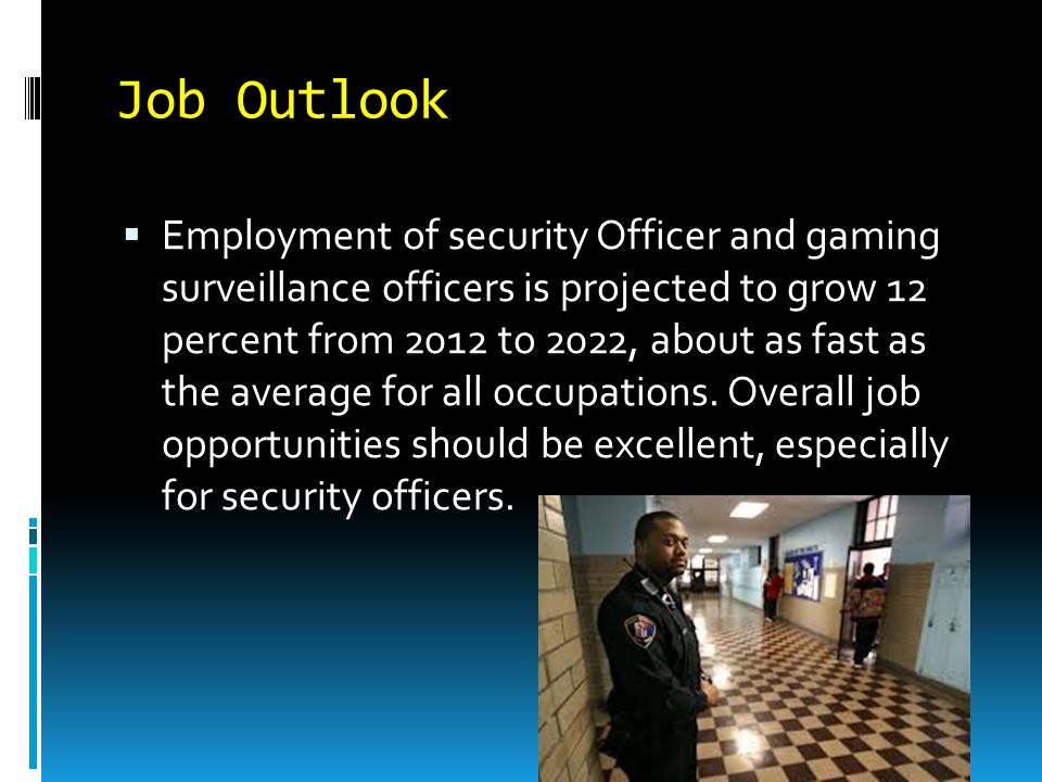 Job Outlook  Employment of security Officer and gaming surveillance officers is projected to grow 12 percent from 2012 to 2022, about as fast as the average for all occupations.