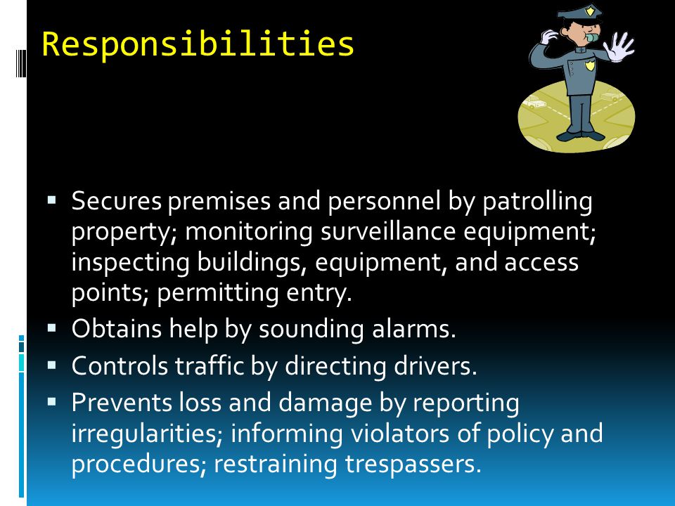 Responsibilities  Secures premises and personnel by patrolling property; monitoring surveillance equipment; inspecting buildings, equipment, and access points; permitting entry.