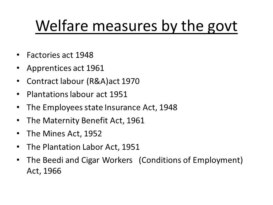 Welfare measures by the govt Factories act 1948 Apprentices act 1961 Contract labour (R&A)act 1970 Plantations labour act 1951 The Employees state Insurance Act, 1948 The Maternity Benefit Act, 1961 The Mines Act, 1952 The Plantation Labor Act, 1951 The Beedi and Cigar Workers (Conditions of Employment) Act, 1966