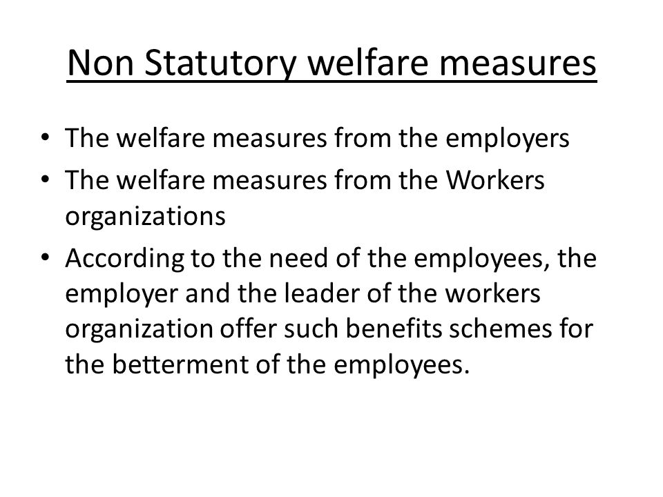 Non Statutory welfare measures The welfare measures from the employers The welfare measures from the Workers organizations According to the need of the employees, the employer and the leader of the workers organization offer such benefits schemes for the betterment of the employees.