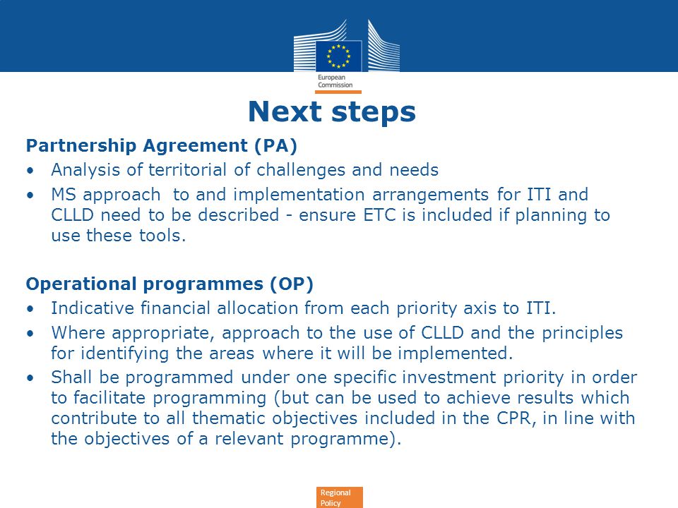 Regional Policy Next steps Partnership Agreement (PA) Analysis of territorial of challenges and needs MS approach to and implementation arrangements for ITI and CLLD need to be described - ensure ETC is included if planning to use these tools.