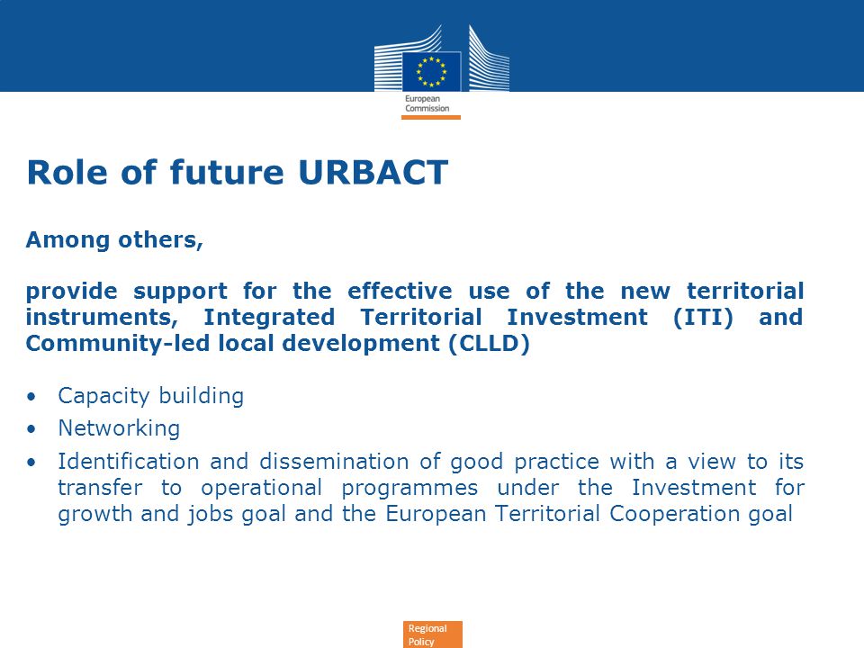 Regional Policy Role of future URBACT Among others, provide support for the effective use of the new territorial instruments, Integrated Territorial Investment (ITI) and Community-led local development (CLLD) Capacity building Networking Identification and dissemination of good practice with a view to its transfer to operational programmes under the Investment for growth and jobs goal and the European Territorial Cooperation goal