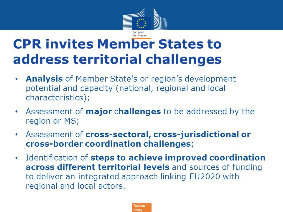 Regional Policy CPR invites Member States to address territorial challenges Analysis of Member State s or region’s development potential and capacity (national, regional and local characteristics); Assessment of major challenges to be addressed by the region or MS; Assessment of cross-sectoral, cross-jurisdictional or cross-border coordination challenges; Identification of steps to achieve improved coordination across different territorial levels and sources of funding to deliver an integrated approach linking EU2020 with regional and local actors.