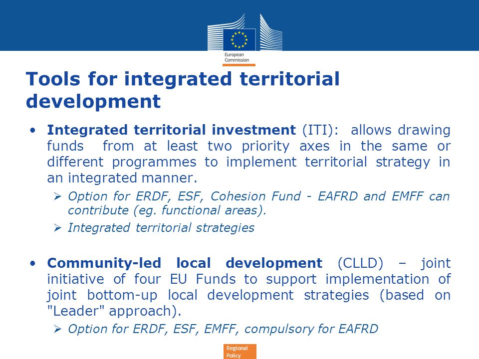 Regional Policy Tools for integrated territorial development Integrated territorial investment (ITI): allows drawing funds from at least two priority axes in the same or different programmes to implement territorial strategy in an integrated manner.