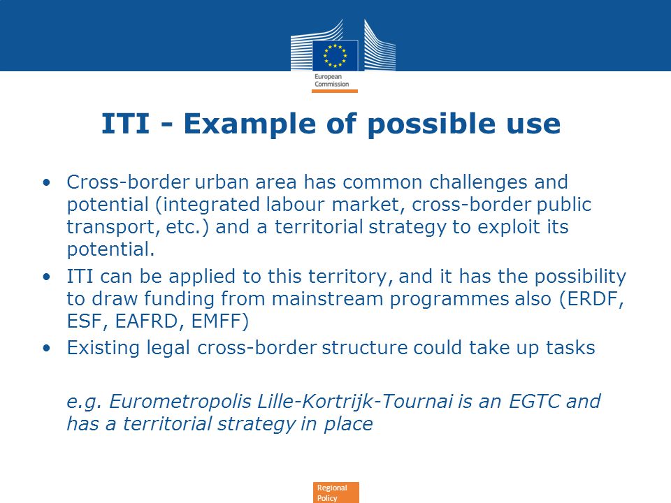 Regional Policy ITI - Example of possible use Cross-border urban area has common challenges and potential (integrated labour market, cross-border public transport, etc.) and a territorial strategy to exploit its potential.