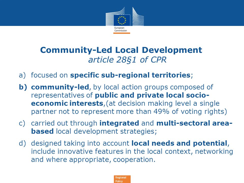 Regional Policy Community-Led Local Development article 28§1 of CPR a)focused on specific sub-regional territories; b)community-led, by local action groups composed of representatives of public and private local socio- economic interests,(at decision making level a single partner not to represent more than 49% of voting rights) c)carried out through integrated and multi-sectoral area- based local development strategies; d)designed taking into account local needs and potential, include innovative features in the local context, networking and where appropriate, cooperation.