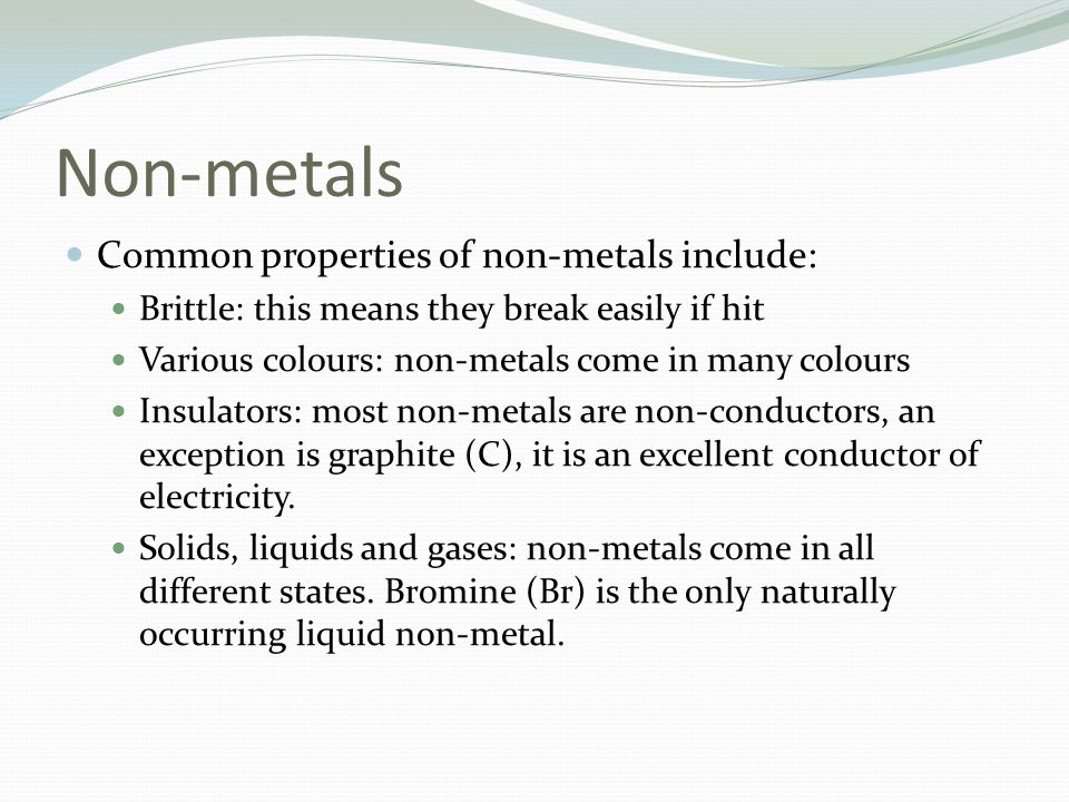 Non-metals Common properties of non-metals include: Brittle: this means they break easily if hit Various colours: non-metals come in many colours Insulators: most non-metals are non-conductors, an exception is graphite (C), it is an excellent conductor of electricity.